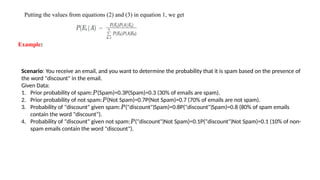 Putting the values from equations (2) and (3) in equation 1, we get
Example:
Scenario: You receive an email, and you want to determine the probability that it is spam based on the presence of
the word "discount" in the email.
Given Data:
1. Prior probability of spam: (Spam)=0.3P(Spam)=0.3 (30% of emails are spam).
𝑃
2. Prior probability of not spam: (Not Spam)=0.7P(Not Spam)=0.7 (70% of emails are not spam).
𝑃
3. Probability of "discount" given spam: ("discount" Spam)=0.8P("discount" Spam)=0.8 (80% of spam emails
𝑃 ∣ ∣
contain the word "discount").
4. Probability of "discount" given not spam: ("discount" Not Spam)=0.1P("discount" Not Spam)=0.1 (10% of non-
𝑃 ∣ ∣
spam emails contain the word "discount").
 