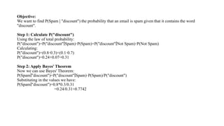 Objective:
We want to find P(Spam "discount") the probability that an email is spam given that it contains the word
∣
"discount".
Step 1: Calculate P("discount")
Using the law of total probability:
P("discount")=P("discount" Spam) P(Spam)+P("discount" Not Spam) P(Not Spam)
∣ ⋅ ∣ ⋅
Calculating:
P("discount")=(0.8 0.3)+(0.1 0.7)
⋅ ⋅
P("discount")=0.24+0.07=0.31
Step 2: Apply Bayes' Theorem
Now we can use Bayes' Theorem:
P(Spam "discount")=P("discount" Spam) P(Spam)/P("discount")
∣ ∣ ⋅
​
Substituting in the values we have:
P(Spam "discount")=0.8*0.3/0.31
∣
=0.24/0.31≈0.7742
 