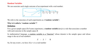 Random Variables
We can associate each single outcome of an experiment with a real number:
We refer to the outcomes of such experiments as a“random variable”.
Why is it called a “random variable”?
Definition
For a given sample space S of some experiment, a random variable (r.v.) is a rule that associates a number
with each outcome in the sample space S.
In mathematical language, a random variable is a “function” whose domain is the sample space and whose
range is the set of real numbers:
X : S ! R
So, for any event s, we have X(s)=x is a real number
 