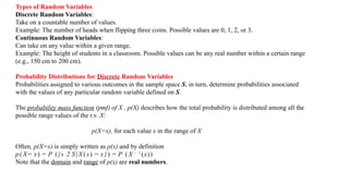Types of Random Variables
Discrete Random Variables:
Take on a countable number of values.
Example: The number of heads when flipping three coins. Possible values are 0, 1, 2, or 3.
Continuous Random Variables:
Can take on any value within a given range.
Example: The height of students in a classroom. Possible values can be any real number within a certain range
(e.g., 150 cm to 200 cm).
Probability Distributions for Discrete Random Variables
Probabilities assigned to various outcomes in the sample space S, in turn, determine probabilities associated
with the values of any particular random variable defined on S.
The probability mass function (pmf) of X , p(X) describes how the total probability is distributed among all the
possible range values of the r.v. X:
p(X=x), for each value x in the range of X
Often, p(X=x) is simply written as p(x) and by definition
p ( X = x) = P ({s 2 S|X(s) = x}) = P ( X — 1
(x))
Note that the domain and range of p(x) are real numbers.
 