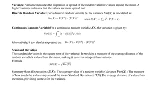 Variance: Variance measures the dispersion or spread of the random variable's values around the mean. A
higher variance indicates that the values are more spread out.
Discrete Random Variable: For a discrete random variable X, the variance Var(X) is calculated as:
Alternatively, it can also be expressed as:
Continuous Random VariableFor a continuous random variable X, the variance is given by:
𝑋
Standard Deviation
The standard deviation is the square root of the variance. It provides a measure of the average distance of the
random variable's values from the mean, making it easier to interpret than variance.
Formula
SummaryMean (Expectation) ( ) : The average value of a random variable.Variance ( ) : The measure
𝐸 𝑋 𝑉𝑎𝑟 𝑋
of how much the values vary around the mean.Standard Deviation ( ) The average distance of values from
𝑆𝐷 𝑋
the mean, providing context for the variance.
 