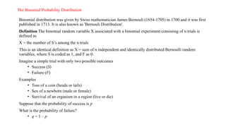The Binomial Probability Distribution
Binomial distribution was given by Swiss mathematician James Bernouli (1654-1705) in 1700 and it was first
published in 1713. It is also known as 'Bernouli Distribution'.
Definition The binomial random variable X associated with a binomial experiment consisting of n trials is
defined as
X = the number of S’s among the n trials
This is an identical definition as X = sum of n independent and identically distributed Bernoulli random
variables, where S is coded as 1, and F as 0.
Imagine a simple trial with only two possible outcomes
• Success (S)
• Failure (F)
Examples
• Toss of a coin (heads or tails)
• Sex of a newborn (male or female)
• Survival of an organism in a region (live or die)
Suppose that the probability of success is p
What is the probability of failure?
• q = 1 – p
 