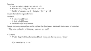 Examples
• Toss of a coin (S = head): p = 0.5  q = 0.5
• Roll of a die (S = 1): p = 0.1667  q = 0.8333
• Fertility of a chicken egg (S = fertile): p = 0.8  q = 0.2
Imagine that a trial is repeated n times
Examples
• A coin is tossed 5 times
• A die is rolled 25 times
• 50 chicken eggs are examined
Assume p remains constant from trial to trial and that the trials are statistically independent of each other
• What is the probability of obtaining x successes in n trials?
• Example
• What is the probability of obtaining 2 heads from a coin that was tossed 5 times?
P(HHTTT) = (1/2)5
= 1/32
 