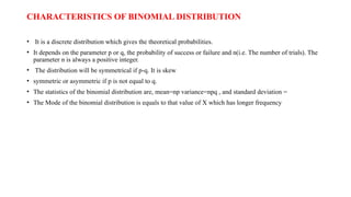 CHARACTERISTICS OF BINOMIAL DISTRIBUTION
• It is a discrete distribution which gives the theoretical probabilities.
• It depends on the parameter p or q, the probability of success or failure and n(i.e. The number of trials). The
parameter n is always a positive integer.
• The distribution will be symmetrical if p-q. It is skew
• symmetric or asymmetric if p is not equal to q.
• The statistics of the binomial distribution are, mean=np variance=npq , and standard deviation =
• The Mode of the binomial distribution is equals to that value of X which has longer frequency
 