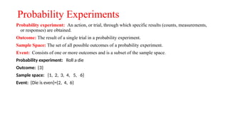 Probability Experiments
Probability experiment: An action, or trial, through which specific results (counts, measurements,
or responses) are obtained.
Outcome: The result of a single trial in a probability experiment.
Sample Space: The set of all possible outcomes of a probability experiment.
Event: Consists of one or more outcomes and is a subset of the sample space.
Probability experiment: Roll a die
Outcome: {3}
Sample space: {1, 2, 3, 4, 5, 6}
Event: {Die is even}={2, 4, 6}
 