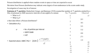 Poisson distribution is applied where random events in space or time are expected to occur
Deviation from Poisson distribution may indicate some degree of non-randomness in the events under study
Investigation of cause may be of interest
Emission of -particles: Rutherford, Geiger, and Bateman (1910) counted the number of -particles emitted by a
film of polonium in 2608 successive intervals of one-eighth of a minute
• What is n?
• What is p?
o their data follow a Poisson distribution?
• Calculation of µ:
µ = No. of particles per interval
= 10097/2608
= 3.87
• Expected values: 2680  P(x) =
No. -particles Observed
0 57
1
203
2
383
3
525
4
532
5
408
6
273
7
139
8 45
9 27
10 10
11 4
12 0
2608 
e-3.87
(3.87)x
x!
 