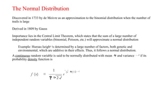 The Normal Distribution
Discovered in 1733 by de Moivre as an approximation to the binomial distribution when the number of
trails is large
Derived in 1809 by Gauss
Importance lies in the Central Limit Theorem, which states that the sum of a large number of
independent random variables (binomial, Poisson, etc.) will approximate a normal distribution
Example: Human height is determined by a large number of factors, both genetic and
environmental, which are additive in their effects. Thus, it follows a normal distribution.
A continuous random variable is said to be normally distributed with mean  and variance 2
if its
probability density function is
f (x)
=
1

2
(x  )2
/22
e
f (x) =
1
2
(x  )2
/22
e
 