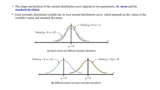 • The shape and position of the normal distribution curve depend on two parameters, the mean and the
standard deviation.
• Each normally distributed variable has its own normal distribution curve, which depends on the values of the
variable’s mean and standard deviation.
 