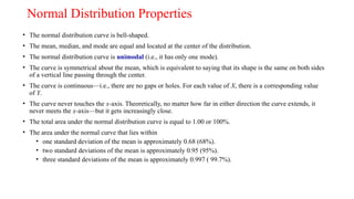 Normal Distribution Properties
• The normal distribution curve is bell-shaped.
• The mean, median, and mode are equal and located at the center of the distribution.
• The normal distribution curve is unimodal (i.e., it has only one mode).
• The curve is symmetrical about the mean, which is equivalent to saying that its shape is the same on both sides
of a vertical line passing through the center.
• The curve is continuous—i.e., there are no gaps or holes. For each value of X, there is a corresponding value
of Y.
• The curve never touches the x-axis. Theoretically, no matter how far in either direction the curve extends, it
never meets the x-axis—but it gets increasingly close.
• The total area under the normal distribution curve is equal to 1.00 or 100%.
• The area under the normal curve that lies within
• one standard deviation of the mean is approximately 0.68 (68%).
• two standard deviations of the mean is approximately 0.95 (95%).
• three standard deviations of the mean is approximately 0.997 ( 99.7%).
 