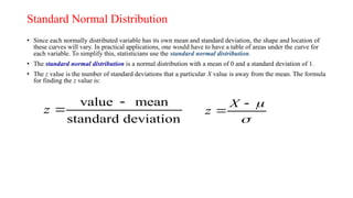 Standard Normal Distribution
• Since each normally distributed variable has its own mean and standard deviation, the shape and location of
these curves will vary. In practical applications, one would have to have a table of areas under the curve for
each variable. To simplify this, statisticians use the standard normal distribution.
• The standard normal distribution is a normal distribution with a mean of 0 and a standard deviation of 1.
• The z value is the number of standard deviations that a particular X value is away from the mean. The formula
for finding the z value is:
value mean
standard deviation
z




X
z


 