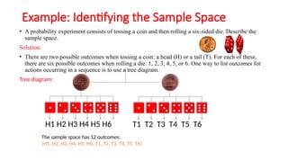 Example: Identifying the Sample Space
• A probability experiment consists of tossing a coin and then rolling a six-sided die. Describe the
sample space.
Solution:
• There are two possible outcomes when tossing a coin: a head (H) or a tail (T). For each of these,
there are six possible outcomes when rolling a die: 1, 2, 3, 4, 5, or 6. One way to list outcomes for
actions occurring in a sequence is to use a tree diagram.
Tree diagram:
H1 H2 H3 H4 H5 H6 T1 T2 T3 T4 T5 T6
The sample space has 12 outcomes:
{H1, H2, H3, H4, H5, H6, T1, T2, T3, T4, T5, T6}
 