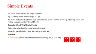 Simple Events
An event that consists of a single outcome.
e.g. “Tossing heads and rolling a 3” {H3}
An event that consists of more than one outcome is not a simple event.e.g. “Tossing heads and
rolling an even number” {H2, H4, H6}
Example: Identifying Simple Events
Determine whether the event is simple or not.
You roll a six-sided die. Event B is rolling at least a 4.
Solution:
• Not simple (event B has three outcomes: rolling a 4, a 5, or a 6)
 