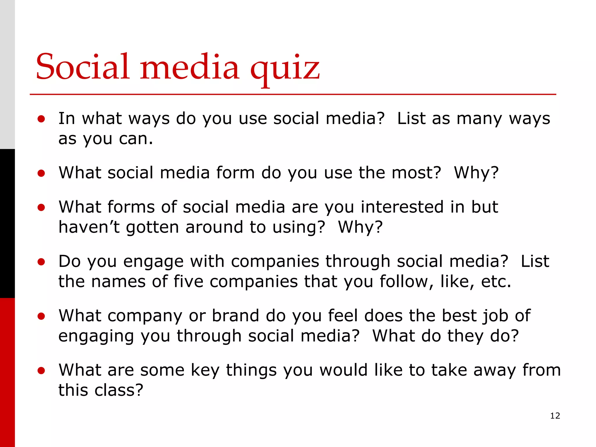 Social media quiz In what ways do you use social media?  List as many ways as you can. What social media form do you use the most?  Why? What forms of social media are you interested in but haven’t gotten around to using?  Why? Do you engage with companies through social media?  List the names of five companies that you follow, like, etc. What company or brand do you feel does the best job of engaging you through social media?  What do they do? What are some key things you would like to take away from this class? 