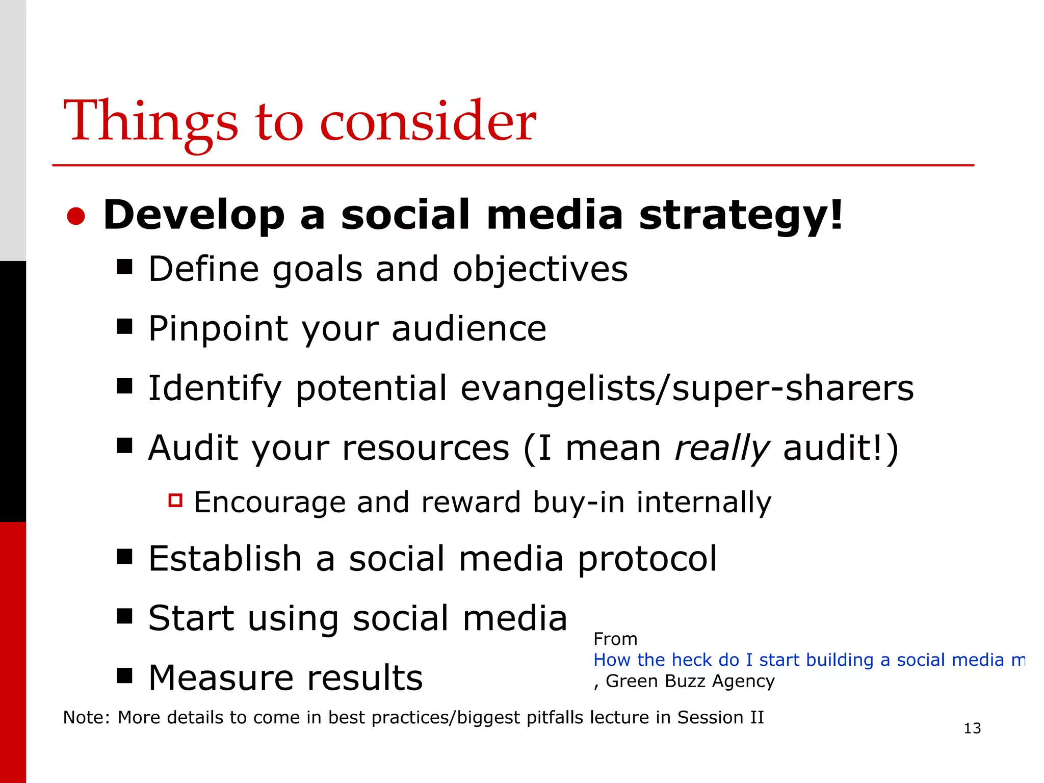 Things to consider Develop a social media strategy! Define goals and objectives Pinpoint your audience  Identify potential evangelists/super-sharers Audit your resources (I mean  really  audit!) Encourage and reward buy-in internally Establish a social media protocol Start using social media Measure results Note: More details to come in best practices/biggest pitfalls lecture in Session II From  How the heck do I start building a social media marketing strategy? , Green Buzz Agency 