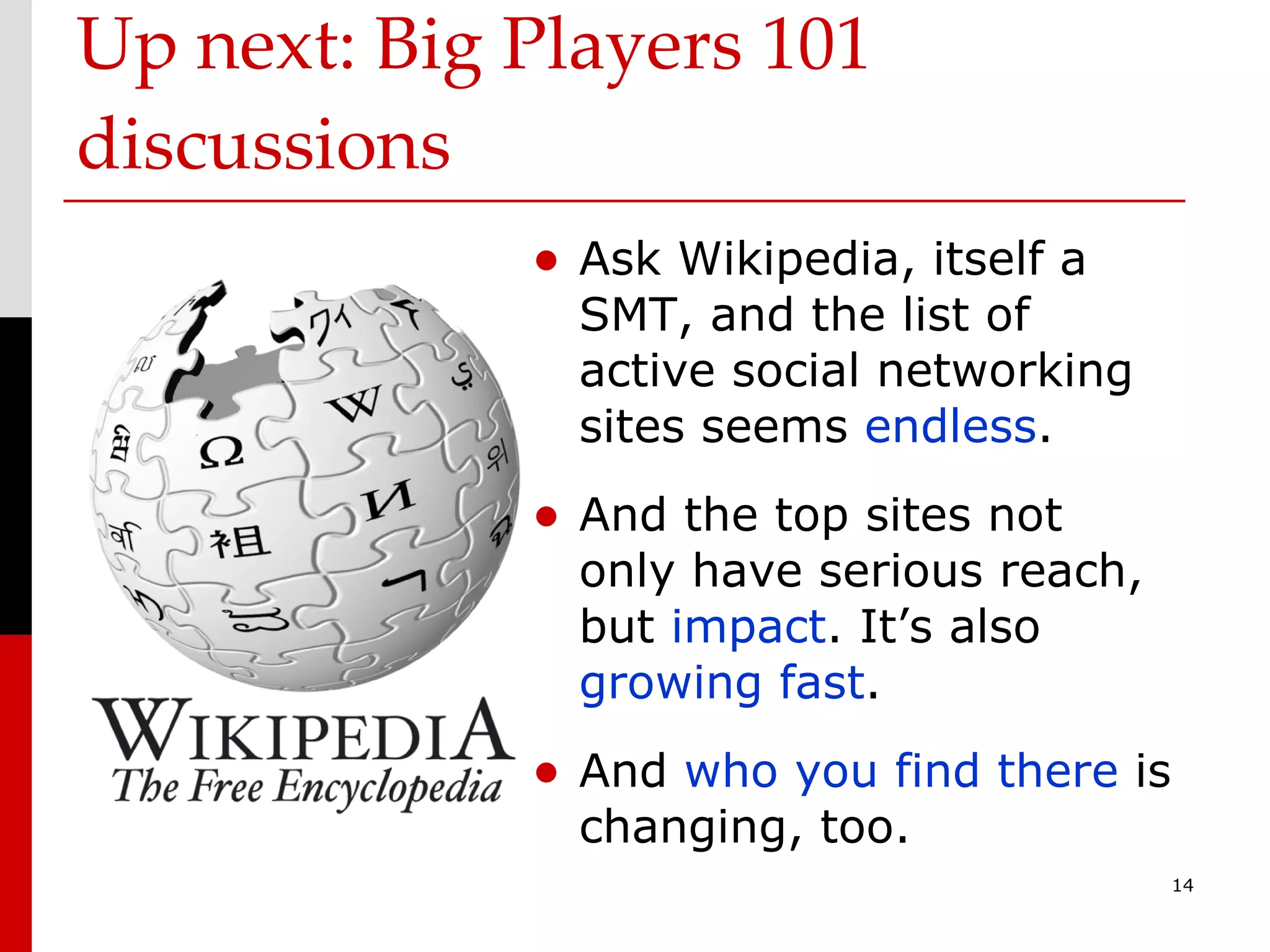 Up next: Big Players 101 discussions Ask Wikipedia, itself a SMT, and the list of active social networking sites seems  endless . And the top sites not only have serious reach, but  impact . It’s also  growing fast . And  who you find there  is changing, too. 