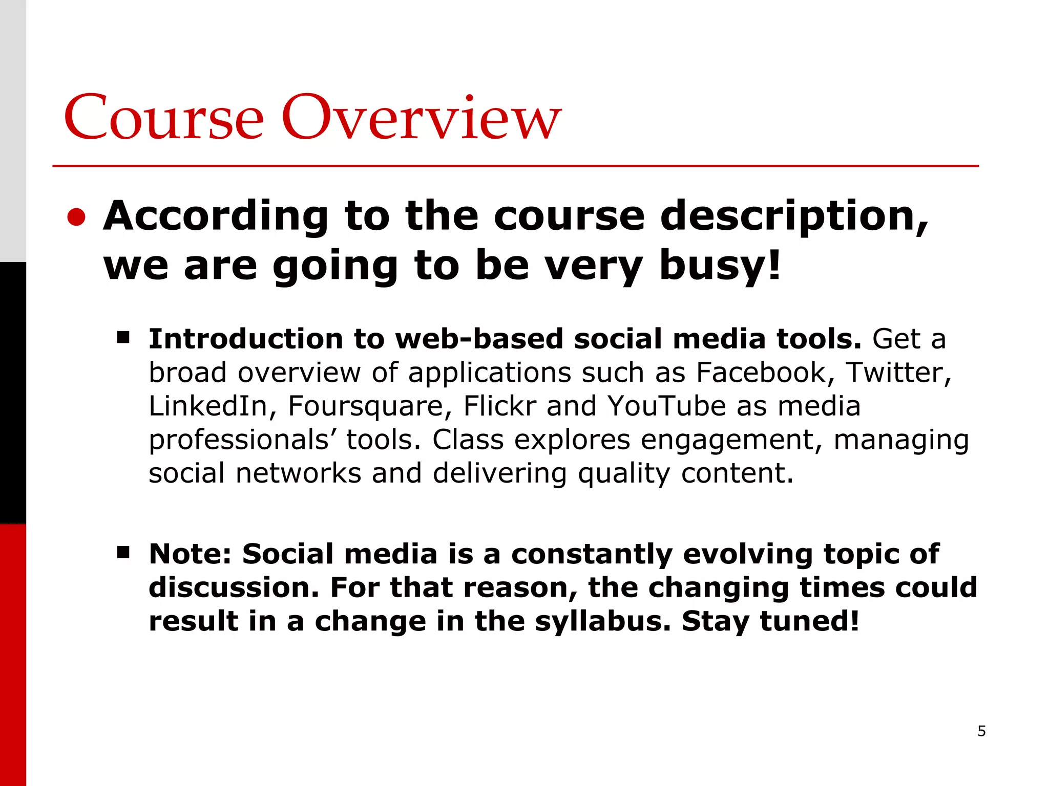Course Overview According to the course description, we are going to be very busy! Introduction to web-based social media tools.  Get a broad overview of applications such as Facebook, Twitter, LinkedIn, Foursquare, Flickr and YouTube as media professionals’ tools. Class explores engagement, managing social networks and delivering quality content. Note: Social media is a constantly evolving topic of discussion. For that reason, the changing times could result in a change in the syllabus. Stay tuned! 