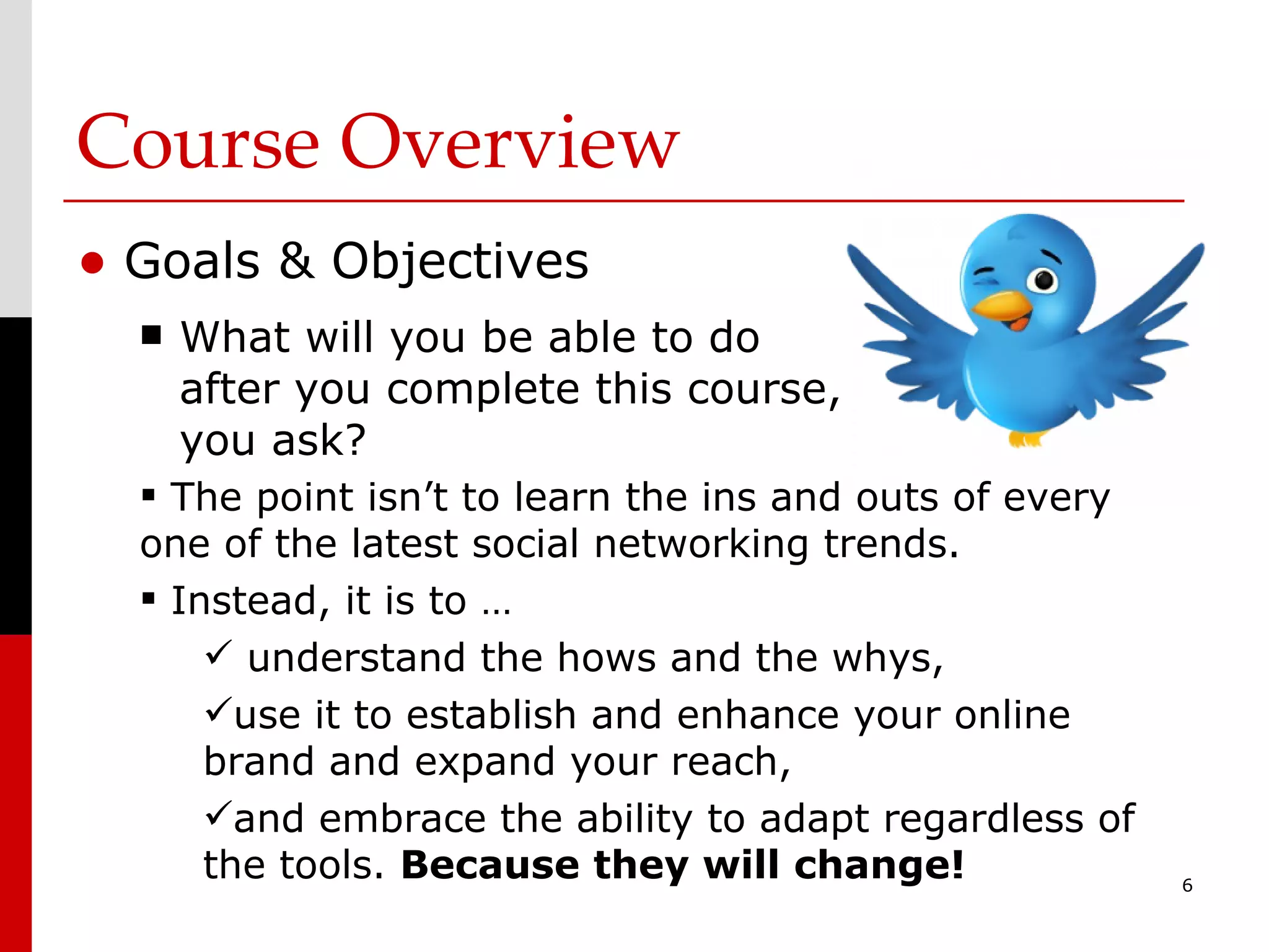 Course Overview Goals & Objectives What will you be able to do after you complete this course, you ask? The point isn’t to learn the ins and outs of every one of the latest social networking trends. Instead, it is to … understand the hows and the whys, use it to establish and enhance your online brand and expand your reach, and embrace the ability to adapt regardless of the tools.  Because they will change! 