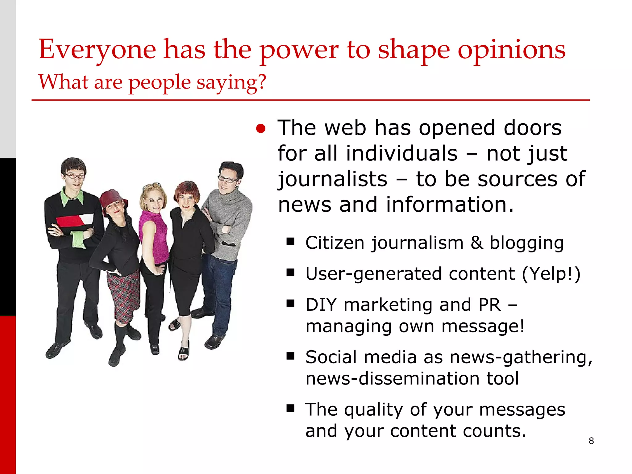 Everyone has the power to shape opinions What are people saying?  The web has opened doors for all individuals – not just journalists – to be sources of news and information. Citizen journalism & blogging User-generated content (Yelp!) DIY marketing and PR – managing own message! Social media as news-gathering, news-dissemination tool The quality of your messages and your content counts. 