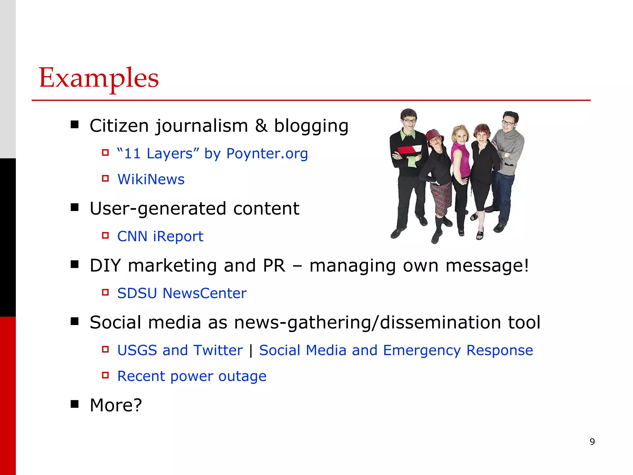 Examples Citizen journalism & blogging “11 Layers” by Poynter.org WikiNews User-generated content CNN iReport DIY marketing and PR – managing own message! SDSU NewsCenter Social media as news-gathering/dissemination tool USGS and Twitter  |  Social Media and Emergency Response Recent power outage More? 
