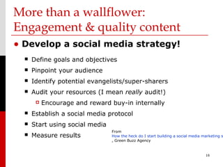 More than a wallflower:
Engagement & quality content
• Develop a social media strategy!
     Define goals and objectives
     Pinpoint your audience
     Identify potential evangelists/super-sharers
     Audit your resources (I mean really audit!)
          Encourage and reward buy-in internally
     Establish a social media protocol
     Start using social media
                                 From
     Measure results            How the heck do I start building a social media marketing s
                                 , Green Buzz Agency


                                                                                  16
 