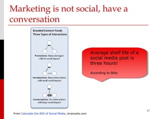 Marketing is not social, have a
conversation


                                                          Average shelf life of a
                                                          social media post is
                                                          three hours!

                                                          According to Bitly




                                                                                    17
 From Calculate the ROI of Social Media, briansolis.com
 