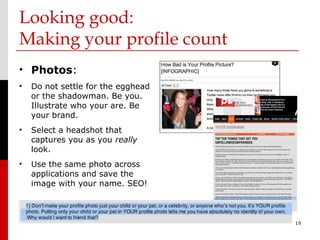 Looking good:
Making your profile count
• Photos:
•   Do not settle for the egghead
    or the shadowman. Be you.
    Illustrate who your are. Be
    your brand.
•   Select a headshot that
    captures you as you really
    look.
•   Use the same photo across
    applications and save the
    image with your name. SEO!



                                    19
 