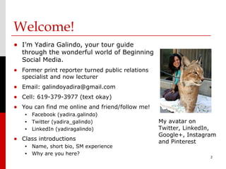 Welcome!
• I’m Yadira Galindo, your tour guide
  through the wonderful world of Beginning
  Social Media.
• Former print reporter turned public relations
  specialist and now lecturer
• Email: galindoyadira@gmail.com
• Cell: 619-379-3977 (text okay)
• You can find me online and friend/follow me!
   •   Facebook (yadira.galindo)
   •   Twitter (yadira_galindo)                   My avatar on
   •   LinkedIn (yadiragalindo)                   Twitter, LinkedIn,
                                                  Google+, Instagram
• Class introductions                             and Pinterest
   •   Name, short bio, SM experience
   •   Why are you here?
                                                                  2
 