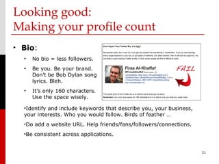 Looking good:
Making your profile count
• Bio:
  •   No bio = less followers.
  •   Be you. Be your brand.
      Don’t be Bob Dylan song
      lyrics. Bleh.
  •   It’s only 160 characters.
      Use the space wisely.

  •Identify and include keywords that describe you, your business,
  your interests. Who you would follow. Birds of feather …
  •Do add a website URL. Help friends/fans/followers/connections.
  •Be consistent across applications.


                                                                     21
 