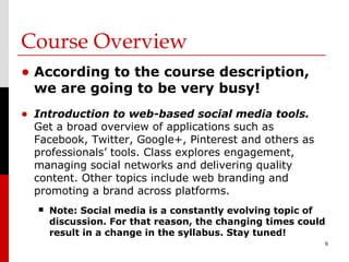 Course Overview
• According to the course description,
  we are going to be very busy!
• Introduction to web-based social media tools.
  Get a broad overview of applications such as
  Facebook, Twitter, Google+, Pinterest and others as
  professionals’ tools. Class explores engagement,
  managing social networks and delivering quality
  content. Other topics include web branding and
  promoting a brand across platforms.
     Note: Social media is a constantly evolving topic of
      discussion. For that reason, the changing times could
      result in a change in the syllabus. Stay tuned!
                                                          6
 