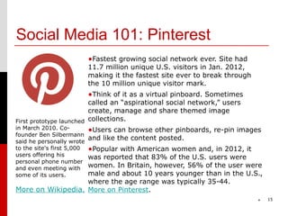 Social Media 101: Pinterest
                            •Fastest growing social network ever. Site had
                            11.7 million unique U.S. visitors in Jan. 2012,
                            making it the fastest site ever to break through
                            the 10 million unique visitor mark.
                            •Think of it as a virtual pinboard. Sometimes
                         called an “aspirational social network,” users
                         create, manage and share themed image
First prototype launched collections.
in March 2010. Co-       •Users can browse other pinboards, re-pin images
founder Ben Silbermann
said he personally wrote
                         and like the content posted.
to the site's first 5,000   •Popular with American women and, in 2012, it
users offering his was reported that 83% of the U.S. users were
personal phone number
                   women. In Britain, however, 56% of the user were
and even meeting with
some of its users. male and about 10 years younger than in the U.S.,
                   where the age range was typically 35-44.
More on Wikipedia. More on Pinterest.
                                                                               *   15
 