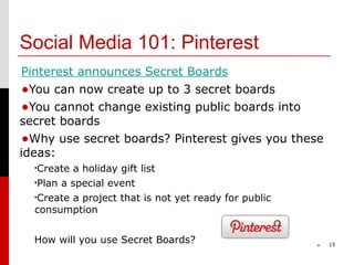Social Media 101: Pinterest
Pinterest announces Secret Boards
•You can now create up to 3 secret boards
•You cannot change existing public boards into
secret boards
•Why use secret boards? Pinterest gives you these
ideas:
  •Create a holiday gift list
  •Plan a special event

  •Create a project that is not yet ready for public
  consumption


  How will you use Secret Boards?                          15
                                                       *
 