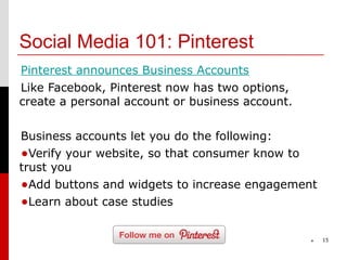 Social Media 101: Pinterest
Pinterest announces Business Accounts
Like Facebook, Pinterest now has two options,
create a personal account or business account.

Business accounts let you do the following:
•Verify your website, so that consumer know to
trust you
•Add buttons and widgets to increase engagement
•Learn about case studies

                                                 *   15
 
