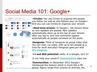 Social Media 101: Google+
                               •Circles: You use Circles to organize the people
                               you follow (as well as who follows you) on Google+.
                               And you can use Circles to organize your stream.

                               •Real-time stream: In Google+, the stream flows
                               as new updates are posted. New updates
                               automatically show up at the top of your stream
                               after you log in, and new comments appear
                               automatically as people comment on the posts.
                               Hangouts: Think of hangouts as group video chat.
                               You can chat, via video, with up to ten people at a
                               time-for work and play! Hangouts goes pro with
                               NFL Hangouts
                               +1 and SEO potential: Hello. It is Google, isn’t it?
                               It can help your career?! MediaJobsDaily says yes.
                                                 Communities: In December 2012 Google+
                                                introduced this feature which is much like a FB
                                                                                                    *   15
                                                group. Topics range from science to animals, etc.
http://mashable.com/2013/01/18/google-plus-communities-beginners-guide
/
 