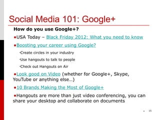 Social Media 101: Google+
 How do you use Google+?
 •USA Today – Black Friday 2012: What you need to know
 •Boosting your career using Google?
   •Create   circles in your industry
   •Use   hangouts to talk to people
   •Check    out Hangouts on Air

 •Look good on Video (whether for Google+, Skype,
YouTube or anything else…)
 •10 Brands Making the Most of Google+
 •Hangouts are more than just video conferencing, you can
share your desktop and collaborate on documents

                                                         *   15
 