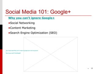 Social Media 101: Google+
    Why you can’t ignore Google+
    •Social Networking
    •Content Marketing
    •Search Engine Optimization (SEO)




http://www.steamfeed.com/3-reasons-google-plus-cant-be-ignored
/
http://youtu.be/2FOGc8E0gMY




                                                                 *   15
 