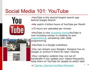 Social Media 101: YouTube
          •YouTube is the second largest search app
          behind Google Search
          •We watch 4 billion hours of YouTube per Month
          •72 hours are uploaded per minute
          •YouTube is now investing moneyYouTube is
          now investing money in creating its own
          programming, competing with cable
          programming
          •YouTube is a Google subsidiary
          •You can stream your Google+ Hangout live on
          Google or archive it there for later viewing
          •Your company website may run out of
          bandwidth if you update your videos frequently,
          keep them on YouTube for people to watch later
                                                             15
          •7 Quirky, Comical YouTube Channels            *
 