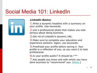 Social Media 101: LinkedIn
         LinkedIn Basics:
         1.Write a dynamic headline with a summary on
         your profile. Use keywords.
         2.Use a professional photo that makes you look
         serious about doing business.
         3.Get rid of LinkedIn’s dynamic URL.
         4.Make sure to complete your education and
         experience sections. Again, use keywords.
         5.Proofread your profile before saving it. Your
         profile is a reflection of you, so you want it to look
         professional.
         6.Is your profile public? It should be.***
         7.Ask people you know and with whom you have
         done business to “recommend” you. (More.)

                                                              *   15
 