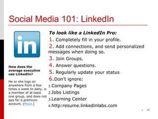 Social Media 101: LinkedIn
                      To look like a LinkedIn Pro:
                      1. Completely fill in your profile.
                      2. Add connections, and send personalized
                     messages when doing so.
                      3. Join Groups.
How does the          4. Answer questions.
average executive
use LinkedIn?         5. Regularly update your status
He or she logs on
                      6.Don’t ignore:
anywhere from a few       1.Company Pages
times a week to daily, is
a member of at least      2.Jobs Listings
one group, and does not
pay for a premium         3.Learning Center
account. (More.)
                     4.http:resume.linkedinlabs.com
                                                             *    15
 
