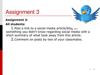 Assignment 3
Assignment 3:
All students:
    1.Post a link to a social media article/blog on
something you didn’t know regarding social media with a
short summary of what took away from this article.
   2.Comment on posts by two of your classmates.




                                                      *   4
 