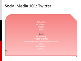 Social Media 101: Twitter


                       Be helpful.
                       Be relevant.
                         Engage.
                          Share.

                            Don’t:
                        Be annoying.
                       TWEET IN CAPS!
          Brag or over-promote you/your company.
                          Be toxic.
                         Be illiterate.
                           Whine.
Do:


                                                   *   14
 