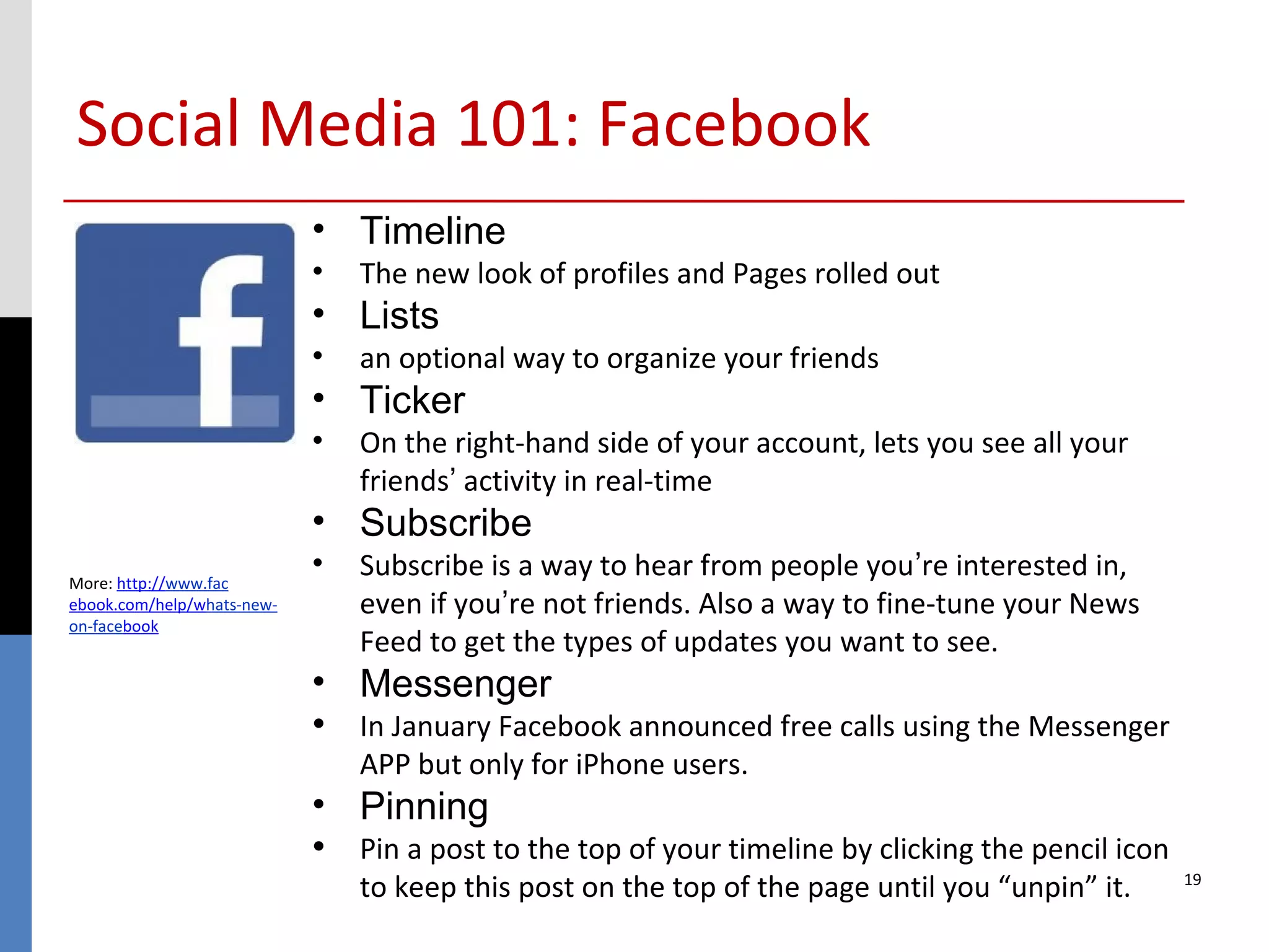 Social Media 101: Facebook
                            • Timeline
                            •   The new look of profiles and Pages rolled out
                            • Lists
                            •   an optional way to organize your friends
                            • Ticker
                            •   On the right-hand side of your account, lets you see all your
                                friends’ activity in real-time
                            • Subscribe
More: http://www.fac
                            •   Subscribe is a way to hear from people you’re interested in,
ebook.com/help/whats-new-       even if you’re not friends. Also a way to fine-tune your News
on-facebook
                                Feed to get the types of updates you want to see.
                            • Messenger
                            • In January Facebook announced free calls using the Messenger
                                APP but only for iPhone users.
                            • Pinning
                            • Pin a post to the top of your timeline by clicking the pencil icon
                                to keep this post on the top of the page until you “unpin” it.     19
 