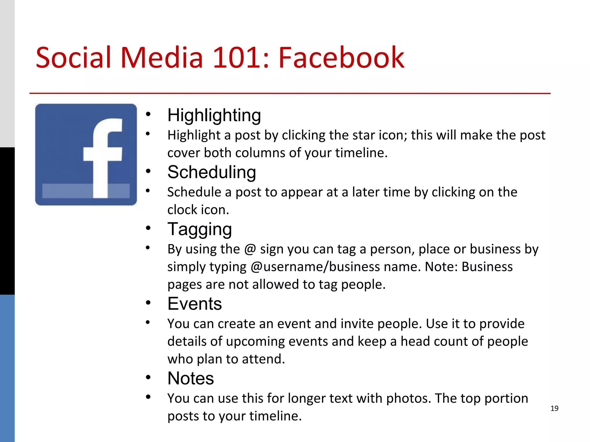 Social Media 101: Facebook
       • Highlighting
       •   Highlight a post by clicking the star icon; this will make the post
           cover both columns of your timeline.
       • Scheduling
       •   Schedule a post to appear at a later time by clicking on the
           clock icon.
       • Tagging
       •   By using the @ sign you can tag a person, place or business by
           simply typing @username/business name. Note: Business
           pages are not allowed to tag people.
       • Events
       •   You can create an event and invite people. Use it to provide
           details of upcoming events and keep a head count of people
           who plan to attend.
       • Notes
       • You can use this for longer text with photos. The top portion           19
           posts to your timeline.
 