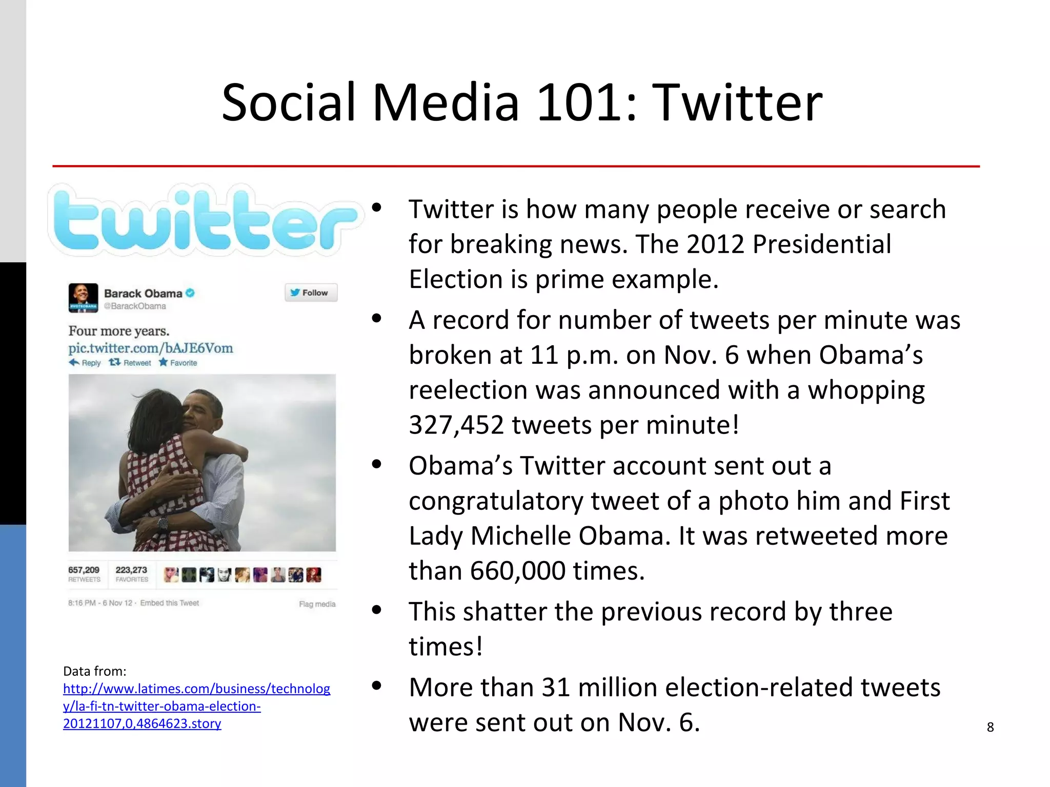 Social Media 101: Twitter
                                            • Twitter is how many people receive or search
                                              for breaking news. The 2012 Presidential
                                              Election is prime example.
                                            • A record for number of tweets per minute was
                                              broken at 11 p.m. on Nov. 6 when Obama’s
                                              reelection was announced with a whopping
                                              327,452 tweets per minute!
                                            • Obama’s Twitter account sent out a
                                              congratulatory tweet of a photo him and First
                                              Lady Michelle Obama. It was retweeted more
                                              than 660,000 times.
                                            • This shatter the previous record by three
                                              times!
Data from:
http://www.latimes.com/business/technolog   • More than 31 million election-related tweets
y/la-fi-tn-twitter-obama-election-
20121107,0,4864623.story                      were sent out on Nov. 6.                        8
 