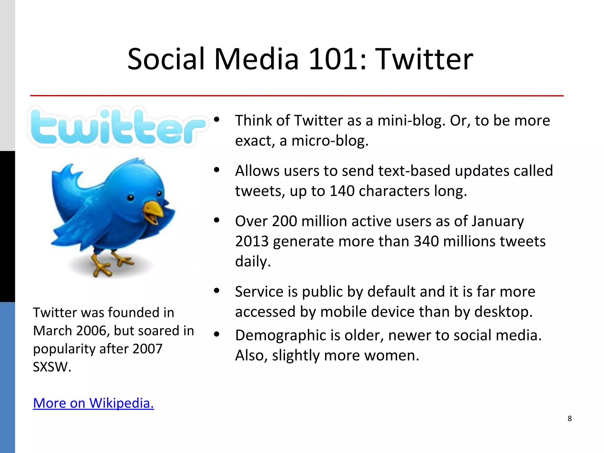Social Media 101: Twitter
                            • Think of Twitter as a mini-blog. Or, to be more
                              exact, a micro-blog.
                            • Allows users to send text-based updates called
                              tweets, up to 140 characters long.
                            • Over 200 million active users as of January
                              2013 generate more than 340 millions tweets
                              daily.
                            • Service is public by default and it is far more
Twitter was founded in        accessed by mobile device than by desktop.
March 2006, but soared in   • Demographic is older, newer to social media.
popularity after 2007         Also, slightly more women.
SXSW.

More on Wikipedia.
                                                                                8
 