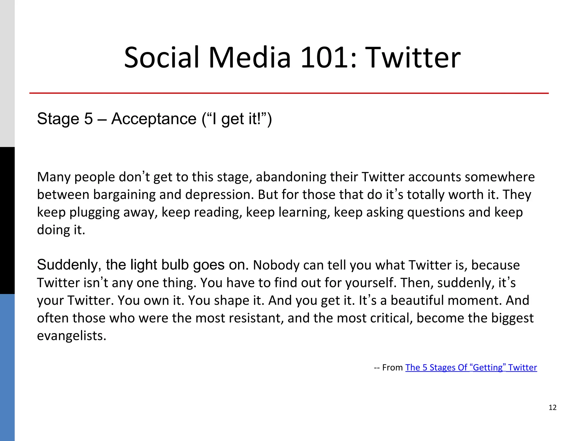 Social Media 101: Twitter
Stage 5 – Acceptance (“I get it!”)


Many people don’t get to this stage, abandoning their Twitter accounts somewhere
between bargaining and depression. But for those that do it’s totally worth it. They
keep plugging away, keep reading, keep learning, keep asking questions and keep
doing it.

Suddenly, the light bulb goes on. Nobody can tell you what Twitter is, because
Twitter isn’t any one thing. You have to find out for yourself. Then, suddenly, it’s
your Twitter. You own it. You shape it. And you get it. It’s a beautiful moment. And
often those who were the most resistant, and the most critical, become the biggest
evangelists.

                                                        -- From The 5 Stages Of “Getting” Twitter



                                                                                                    12
 