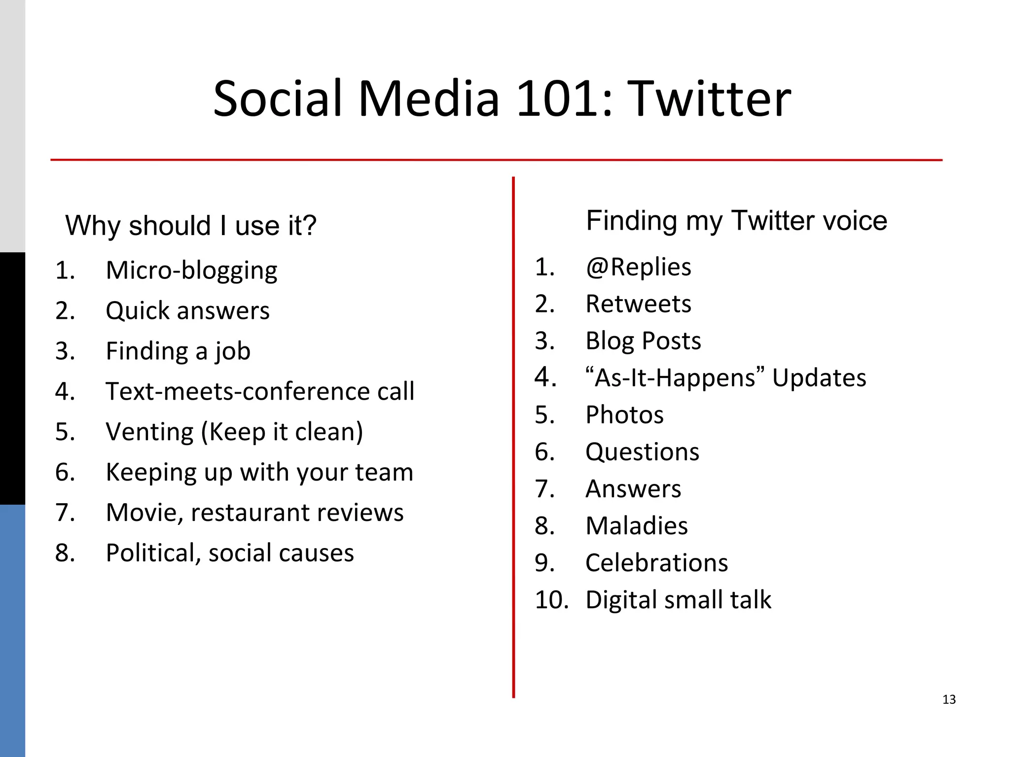 Social Media 101: Twitter

Why should I use it?                    Finding my Twitter voice
1.   Micro-blogging               1.    @Replies
2.   Quick answers                2.    Retweets
3.   Finding a job                3.    Blog Posts
4.   Text-meets-conference call   4.    “As-It-Happens” Updates
                                  5.    Photos
5.   Venting (Keep it clean)
                                  6.    Questions
6.   Keeping up with your team
                                  7.    Answers
7.   Movie, restaurant reviews    8.    Maladies
8.   Political, social causes     9.    Celebrations
                                  10.   Digital small talk


                                                                   13
 