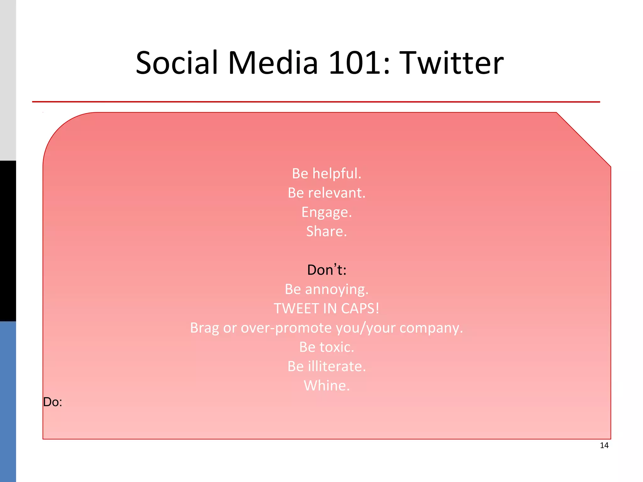 Social Media 101: Twitter

                      Be helpful.
                      Be relevant.
                        Engage.
                         Share.

                           Don’t:
                       Be annoying.
                      TWEET IN CAPS!
         Brag or over-promote you/your company.
                         Be toxic.
                        Be illiterate.
                          Whine.
Do:


                                                  14
 