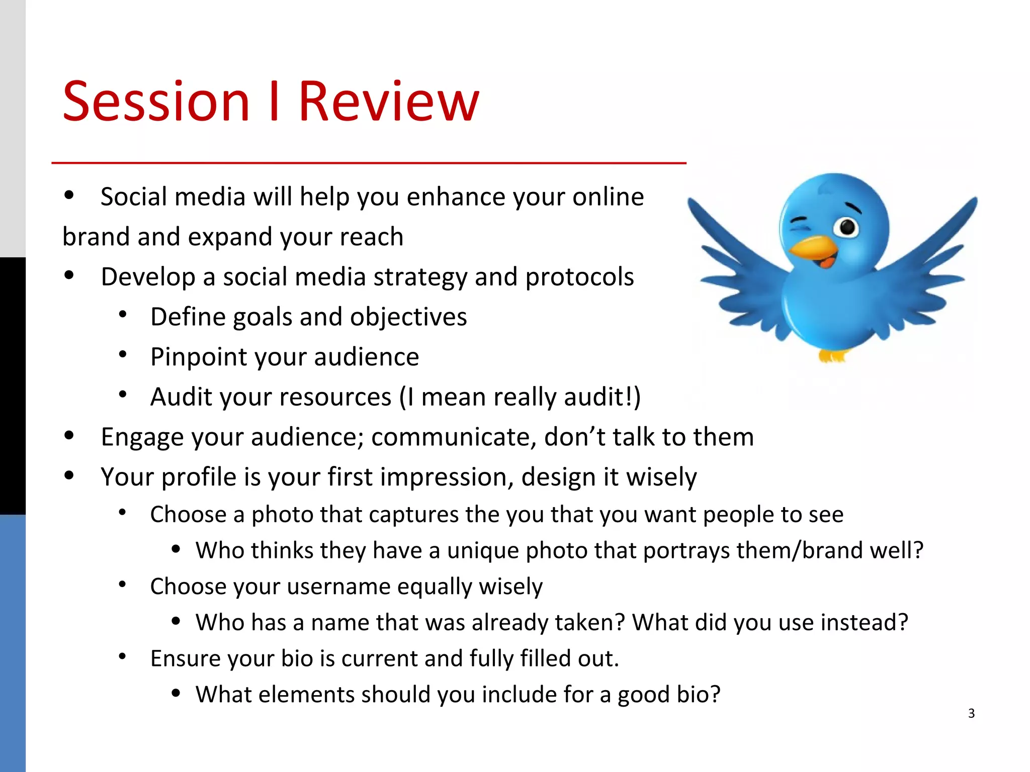 Session I Review
• Social media will help you enhance your online
brand and expand your reach
• Develop a social media strategy and protocols
    • Define goals and objectives
    • Pinpoint your audience
    • Audit your resources (I mean really audit!)
• Engage your audience; communicate, don’t talk to them
• Your profile is your first impression, design it wisely
    • Choose a photo that captures the you that you want people to see
        • Who thinks they have a unique photo that portrays them/brand well?
    • Choose your username equally wisely
        • Who has a name that was already taken? What did you use instead?
    • Ensure your bio is current and fully filled out.
        • What elements should you include for a good bio?
                                                                               3
 