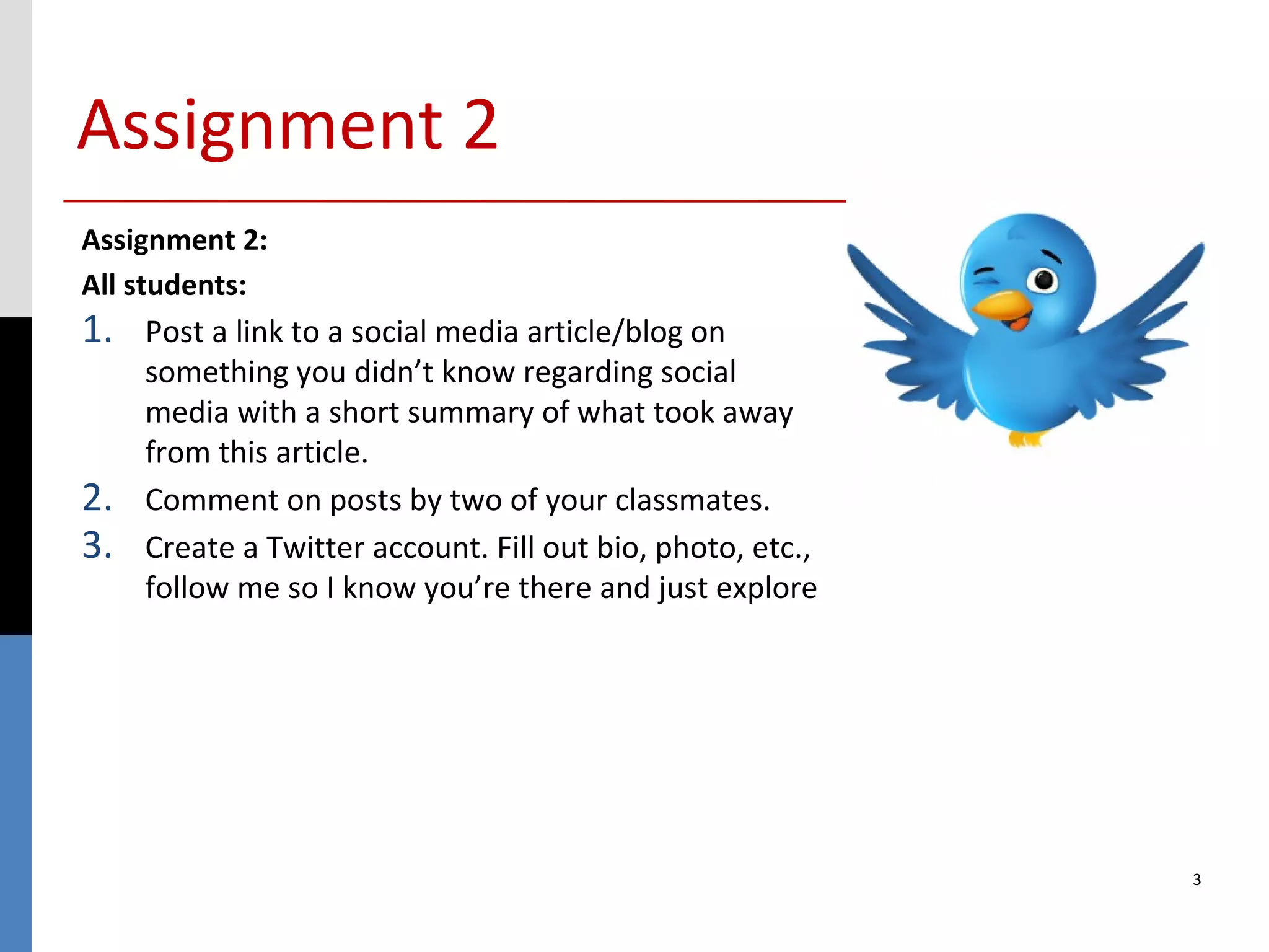 Assignment 2
Assignment 2:
All students:
1.   Post a link to a social media article/blog on
     something you didn’t know regarding social
     media with a short summary of what took away
     from this article.
2.   Comment on posts by two of your classmates.
3.   Create a Twitter account. Fill out bio, photo, etc.,
     follow me so I know you’re there and just explore




                                                            3
 