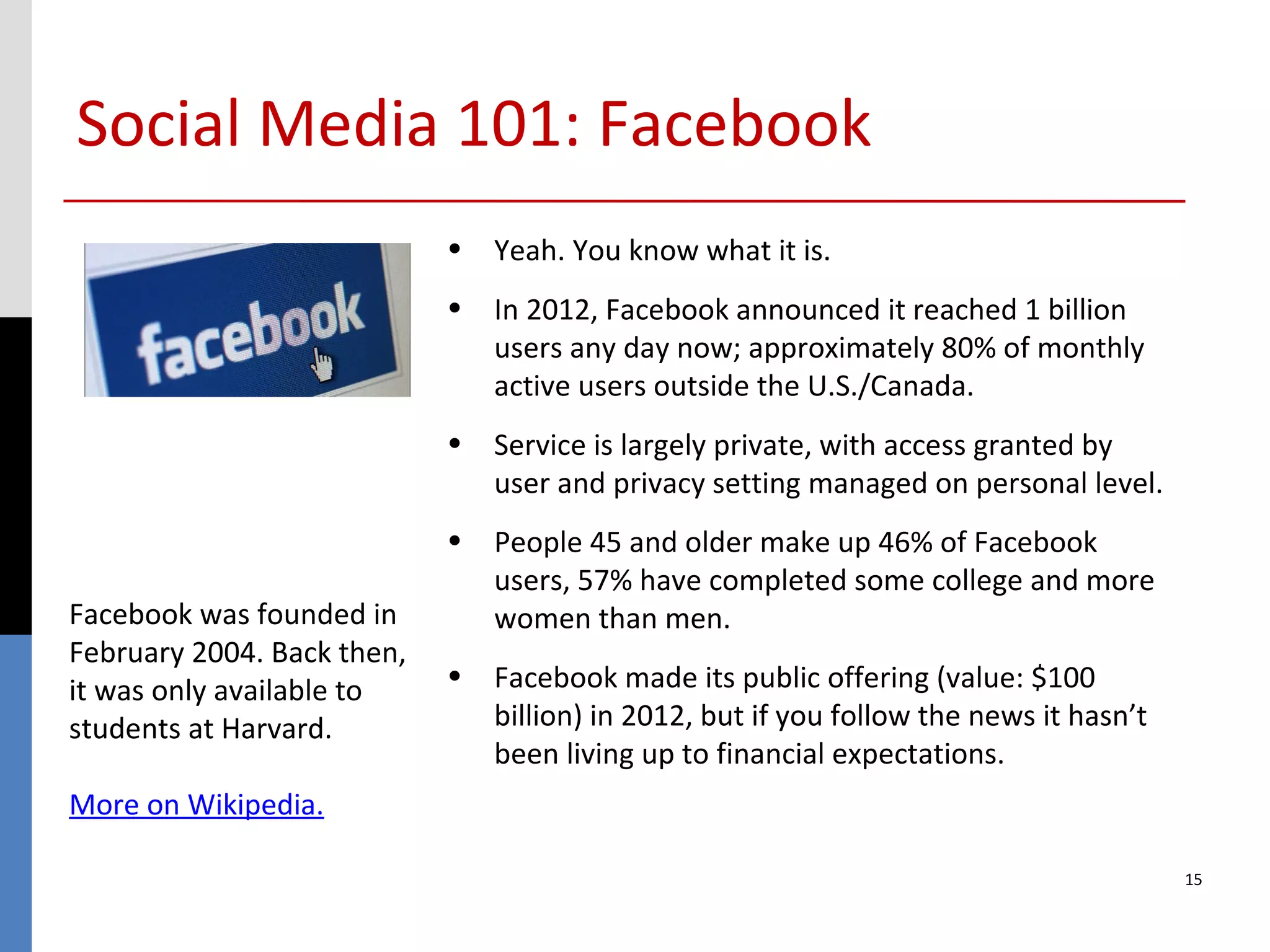Social Media 101: Facebook
                            • Yeah. You know what it is.
                            • In 2012, Facebook announced it reached 1 billion
                              users any day now; approximately 80% of monthly
                              active users outside the U.S./Canada.
                            • Service is largely private, with access granted by
                              user and privacy setting managed on personal level.
                            • People 45 and older make up 46% of Facebook
                              users, 57% have completed some college and more
Facebook was founded in       women than men.
February 2004. Back then,
it was only available to    • Facebook made its public offering (value: $100
students at Harvard.          billion) in 2012, but if you follow the news it hasn’t
                              been living up to financial expectations.
More on Wikipedia.

                                                                                       15
 